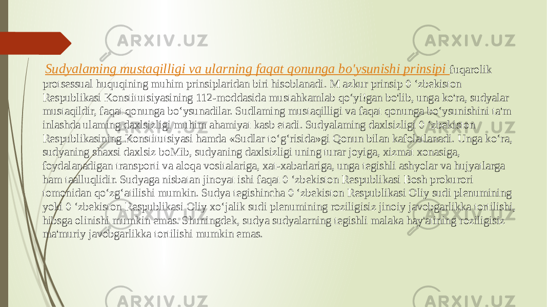  Sudyalaming mustaqilligi va ularning faqat qonunga bo&#39;ysunishi prinsipi fuqarolik protsessual huquqining muhim prinsiplaridan biri hisoblanadi. M azkur prinsip 0 ‘zbekiston Respublikasi Konstitutsiyasining 112-moddasida mustahkamlab qo‘yi!gan bo&#39;lib, unga ko&#39;ra, sudyalar mustaqildir, faqat qonunga bo‘ysunadilar. Sudlaming mustaqilligi va faqat qonunga bo‘ysunishini ta&#39;m inlashda ulaming daxlsizligi muhim ahamiyat kasb etadi. Sudyalaming daxlsizligi 0 ‘zbekiston Respublikasining Konstitutsiyasi hamda «Sudlar to‘g‘risida»gi Qonun bilan kafolatlanadi. Unga ko‘ra, sudyaning shaxsi daxlsiz boMib, sudyaning daxlsizligi uning turar joyiga, xizmat xonasiga, foydalanadigan transporti va aloqa vositalariga, xat-xabarlariga, unga tegishli ashyolar va hujyatlarga ham taalluqlidir. Sudyaga nisbatan jinoyat ishi faqat 0 ‘zbekiston Respublikasi Bosh prokurori tomonidan qo‘zg‘atilishi mumkin. Sudya tegishincha 0 ‘zbekiston Respublikasi Oliy sudi plenumining yoki 0 ‘zbekiston Respublikasi Oliy xo‘jalik sudi plenumining roziligisiz jinoiy javobgarlikka tortilishi, hibsga olinishi mumkin emas. Shuningdek, sudya sudyalarning tegishli malaka hay&#39;atining roziligisiz ma&#39;muriy javobgarlikka tortilishi mumkin emas. 