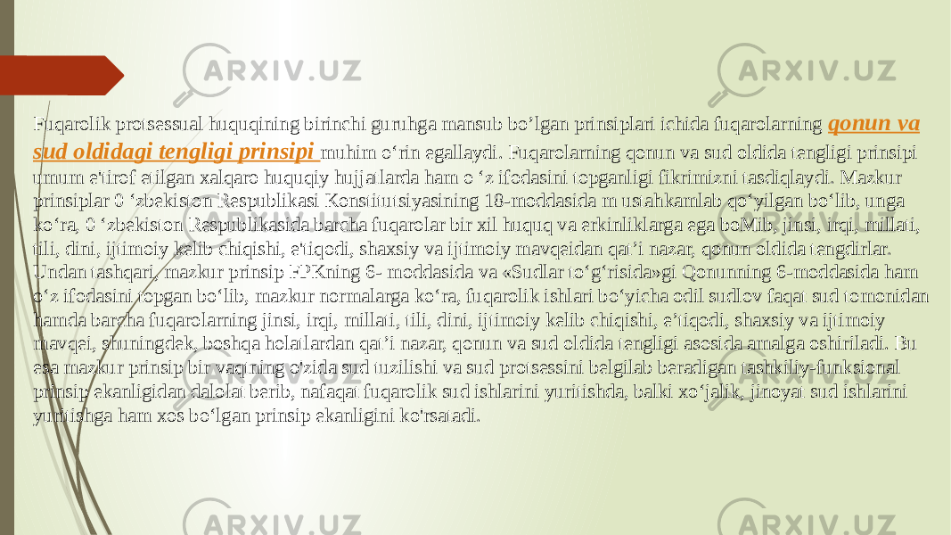 Fuqarolik protsessual huquqining birinchi guruhga mansub bo’lgan prinsiplari ichida fuqarolarning qonun va sud oldidagi tengligi prinsipi muhim o‘rin egallaydi. Fuqarolarning qonun va sud oldida tengligi prinsipi umum e&#39;tirof etilgan xalqaro huquqiy hujjatlarda ham o ‘z ifodasini topganligi fikrimizni tasdiqlaydi. Mazkur prinsiplar 0 ‘zbekiston Respublikasi Konstitutsiyasining 18-moddasida m ustahkamlab qo‘yilgan bo‘lib, unga ko‘ra, 0 ‘zbekiston Respublikasida barcha fuqarolar bir xil huquq va erkinliklarga ega boMib, jinsi, irqi, millati, tili, dini, ijtimoiy kelib chiqishi, e&#39;tiqodi, shaxsiy va ijtimoiy mavqeidan qat’i nazar, qonun oldida tengdirlar. Undan tashqari, mazkur prinsip FPKning 6- moddasida va «Sudlar to‘g‘risida»gi Qonunning 6-moddasida ham o‘z ifodasini topgan bo‘lib, mazkur normalarga ko‘ra, fuqarolik ishlari bo‘yicha odil sudlov faqat sud tomonidan hamda barcha fuqarolarning jinsi, irqi, millati, tili, dini, ijtimoiy kelib chiqishi, e’tiqodi, shaxsiy va ijtimoiy mavqei, shuningdek, boshqa holatlardan qat’i nazar, qonun va sud oldida tengligi asosida amalga oshiriladi. Bu esa mazkur prinsip bir vaqtning o&#39;zida sud tuzilishi va sud protsessini belgilab beradigan tashkiliy-funksional prinsip ekanligidan dalolat berib, nafaqat fuqarolik sud ishlarini yuritishda, balki xo‘jalik, jinoyat sud ishlarini yuritishga ham xos bo‘lgan prinsip ekanligini ko&#39;rsatadi. 