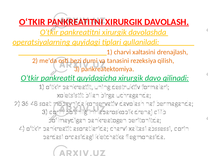 O‘TKIR PANKREATITNI XIRURGIK DAVOLASH. O‘tkir pankreatitni xirurgik davolashda operatsiyalarning quyidagi tiplari qullaniladi: 1) charvi xaltasini drenajlash, 2) me&#39;da osti bezi dumi va tanasini rezeksiya qilish, 3) pankreatektomiya. O‘tkir pankre atit quyidagicha xirurgik davo qilinadi: 1) o‘tkir pan kreatit, uning destruktiv formalari; xoletsistit bilan birga uchraganda; 2) 36-48 soat mobaynida konservativ davolash naf bermaganda; 3) qorin bo‘shlig‘ini laparoskopik drenaj qilib bo‘lmaydigan pankreatogen peritonitda; 4) o‘tkir pankreatit asoratlarida; charvi xaltasi abssessi, qorin pardasi orqasidagi kletchatka flegmonasida. 