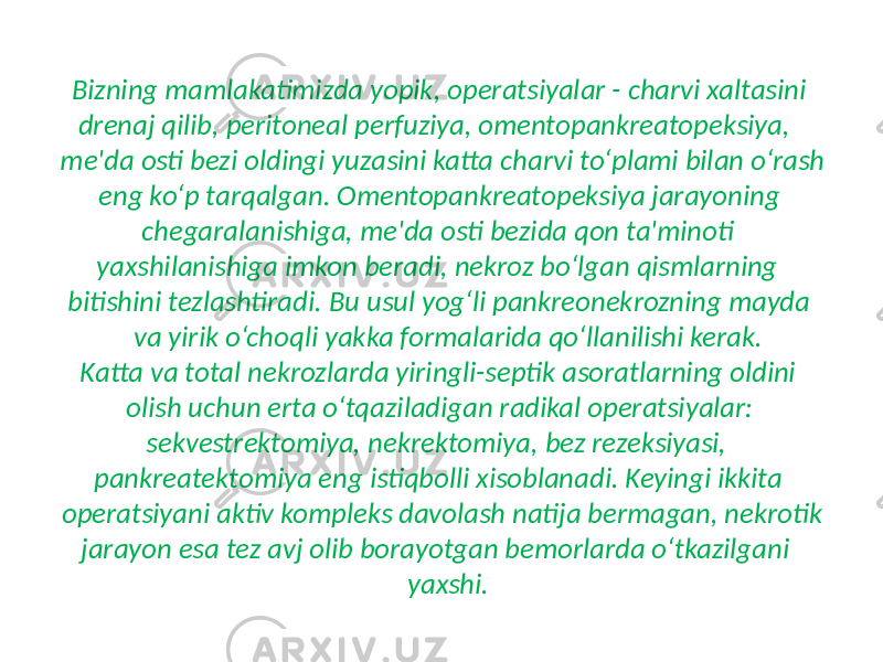 Bizning mamlakatimizda yopik, operatsiyalar - charvi xaltasini drenaj qilib, peritoneal perfuziya, omentopankreatopeksiya, me&#39;da osti bezi oldingi yuzasini katta charvi to‘plami bilan o‘rash eng ko‘p tarqalgan. Omentopankreatopeksiya jarayoning chegaralanishiga, me&#39;da osti bezida qon ta&#39;minoti yaxshilanishiga imkon beradi, nekroz bo‘lgan qismlarning bitishini tezlashtiradi. Bu usul yog‘li pankreonekrozning mayda va yirik o‘choqli yakka formalarida qo‘llanilishi kerak. Katta va total nekrozlarda yiringli-septik asoratlarning oldini olish uchun erta o‘tqaziladigan radikal operatsiyalar: sekvestrektomiya, nekrektomiya, bez rezeksiyasi, pankreatektomiya eng istiqbolli xisoblanadi. Keyingi ikkita operatsiyani aktiv kompleks davolash natija bermagan, nekrotik jarayon esa tez avj olib borayotgan bemorlarda o‘tkazilgani yaxshi. 