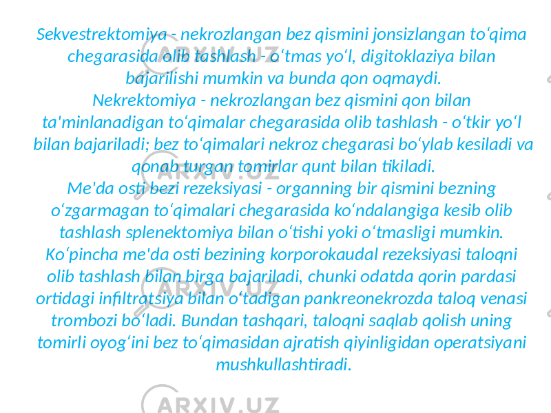 Sekvestrektomiya - nekrozlangan bez qismini jonsizlangan to‘qima chegarasida olib tashlash - o‘tmas yo‘l, digitoklaziya bilan bajarilishi mumkin va bunda qon oqmaydi. Nekrektomiya - nekrozlangan bez qismini qon bilan ta&#39;minlanadigan to‘qimalar chegarasida olib tashlash - o‘tkir yo‘l bilan bajariladi; bez to‘qimalari nekroz chegarasi bo‘ylab kesiladi va qonab turgan tomirlar qunt bilan tikiladi. Me&#39;da osti bezi rezeksiyasi - organning bir qismini bezning o‘zgarmagan to‘qimalari chegarasida ko‘ndalangiga kesib olib tashlash splenektomiya bilan o‘tishi yoki o‘tmasligi mumkin. Ko‘pincha me&#39;da osti bezining korporokaudal rezeksiyasi taloqni olib tashlash bilan birga bajariladi, chunki odatda qorin pardasi ortidagi infiltratsiya bilan o‘tadigan pankreonekrozda taloq venasi trombozi bo‘ladi. Bundan tashqari, taloqni saqlab qolish uning tomirli oyog‘ini bez to‘qimasidan ajratish qiyinligidan operatsiya ni mushkullashtiradi. 