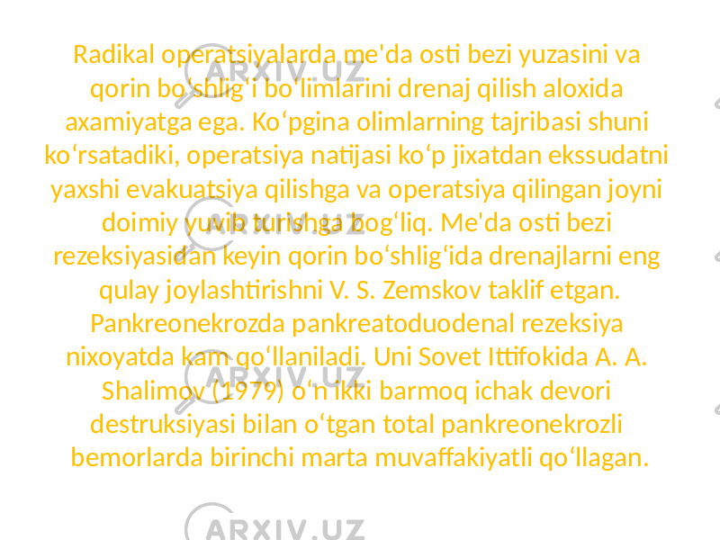 Radikal operatsiyalarda me&#39;da osti bezi yuzasini va qorin bo‘shlig‘i bo‘limlarini drenaj qilish aloxida axamiyatga ega. Ko‘pgina olimlarning tajribasi shuni ko‘rsatadiki, operatsiya natijasi ko‘p jixatdan ekssudatni yaxshi evakuatsiya qilishga va operatsiya qilingan joyni doimiy yuvib turishga bog‘liq. Me&#39;da osti bezi rezeksiyasidan keyin qorin bo‘shlig‘ida drenajlarni eng qulay joylashtirishni V. S. Zemskov taklif etgan. Pankreonekrozda pankreatoduodenal rezeksiya nixoyatda kam qo‘llaniladi. Uni Sovet Ittifokida A. A. Shalimov (1979) o‘n ikki barmoq ichak devori destruksiyasi bilan o‘tgan total pankreonekrozli bemorlarda birinchi marta muvaffakiyatli qo‘llagan. 