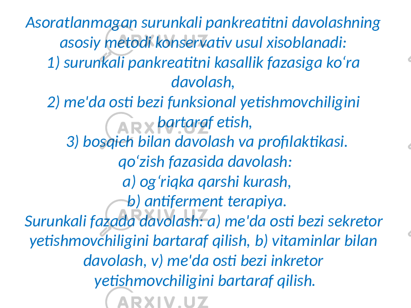 Asoratlanmagan surunkali pankreatitni davolashning asosiy metodi konservativ usul xisoblanadi: 1) surunkali pankreatitni kasallik fazasiga ko‘ra davolash, 2) me&#39;da osti bezi funksional yetishmovchiligini bartaraf etish, 3) bosqich bilan davolash va profilaktikasi. qo‘zish fazasida davolash: a) og‘riqka qarshi kurash, b) antiferment terapiya. Surunkali fazada davolash: a) me&#39;da osti bezi sekretor yetishmovchiligini bartaraf qilish, b) vitaminlar bilan davolash, v) me&#39;da osti bezi inkretor yetishmovchiligini bartaraf qilish. 