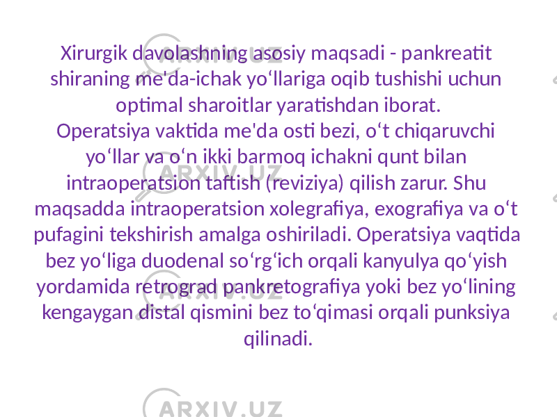 Xirurgik davolashning asosiy maqsadi - pankreatit shiraning me&#39;da-ichak yo‘llariga oqib tushishi uchun optimal sharoitlar yaratishdan iborat. Operatsiya vaktida me&#39;da osti bezi, o‘t chiqaruvchi yo‘llar va o‘n ikki barmoq ichakni qunt bilan intraoperatsion taftish (reviziya) qilish zarur. Shu maqsadda intraoperatsion xolegrafiya, exografiya va o‘t pufagini tekshirish amalga oshiriladi. Operatsiya vaqtida bez yo‘liga duodenal so‘rg‘ich orqali kanyulya qo‘yish yordamida retrograd pankretografiya yoki bez yo‘lining kengaygan distal qismini bez to‘qimasi orqali punksiya qilinadi. 