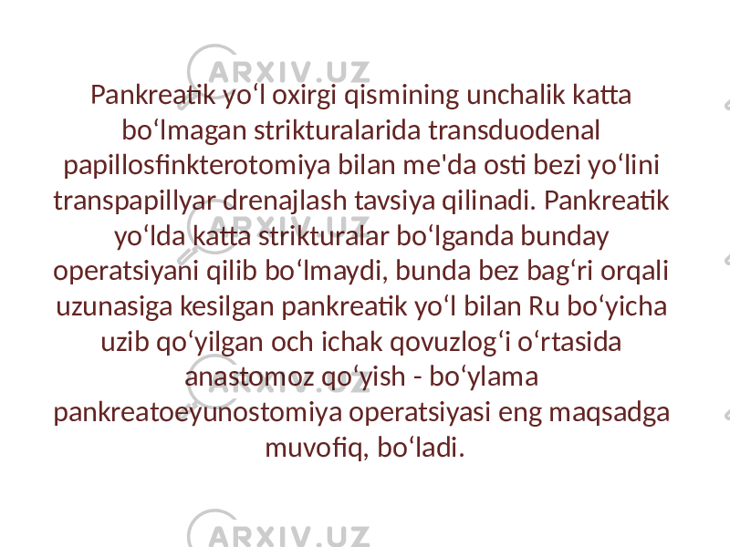 Pankreatik yo‘l oxirgi qismining unchalik katta bo‘lmagan strikturalarida transduodenal papillosfinkterotomiya bilan me&#39;da osti bezi yo‘lini transpapillyar drenajlash tavsiya qilinadi. Pankreatik yo‘lda katta strikturalar bo‘lganda bunday operatsiyani qilib bo‘lmaydi, bunda bez bag‘ri orqali uzunasiga kesilgan pankreatik yo‘l bilan Ru bo‘yicha uzib qo‘yilgan och ichak qovuzlog‘i o‘rtasida anastomoz qo‘yish - bo‘ylama pankreatoeyunostomiya operatsiyasi eng maqsadga muvofiq, bo‘ladi. 