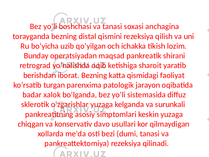 Bez yo‘li boshchasi va tanasi soxasi anchagina torayganda bezning distal qismini rezeksiya qilish va uni Ru bo‘yicha uzib qo‘yilgan och ichakka tikish lozim. Bunday operatsiyadan maqsad pankreatik shirani retrograd yo‘nalishda oqib ketishiga sharoit yaratib berishdan iborat. Bezning katta qismidagi faoliyat ko‘rsatib turgan parenxima patologik jarayon oqibatida badar xalok bo‘lganda, bez yo‘li sistemasida diffuz sklerotik o‘zgarishlar yuzaga kelganda va surunkali pankreatitning asosiy simptomlari keskin yuzaga chiqgan va konservativ davo usullari kor qilmaydigan xollarda me&#39;da osti bezi (dumi, tanasi va pankreattektomiya) rezeksiya qilinadi. 