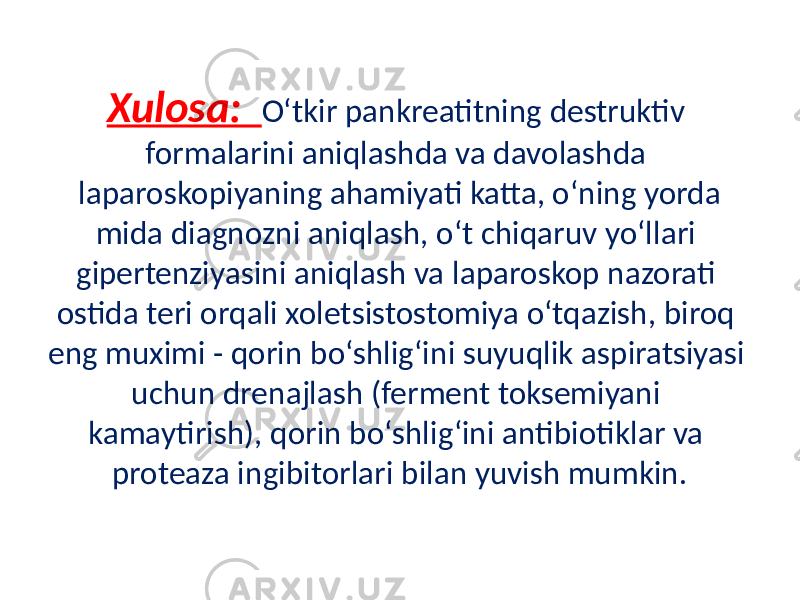 Xulosa: O‘tkir pankreatitning destruktiv formalarini aniqlashda va davolashda laparoskopiyaning ahamiyati katta, o‘ning yorda mida diagnozni aniqlash, o‘t chiqaruv yo‘llari gipertenziyasini aniqlash va laparoskop nazorati ostida teri orqali xoletsistostomiya o‘tqazish, biroq eng muximi - qorin bo‘shlig‘ini suyuqlik aspiratsiyasi uchun drenajlash (ferment toksemiyani kamaytirish), qorin bo‘shlig‘ini antibiotiklar va proteaza ingibitorlari bilan yuvish mumkin. 