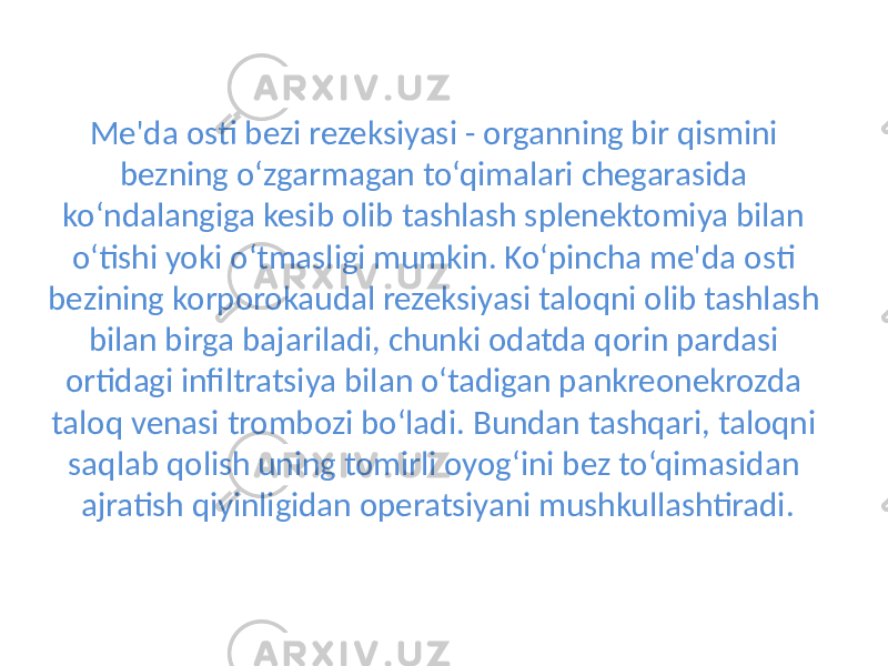 Me&#39;da osti bezi rezeksiyasi - organning bir qismini bezning o‘zgarmagan to‘qimalari chegarasida ko‘ndalangiga kesib olib tashlash splenektomiya bilan o‘tishi yoki o‘tmasligi mumkin. Ko‘pincha me&#39;da osti bezining korporokaudal rezeksiyasi taloqni olib tashlash bilan birga bajariladi, chunki odatda qorin pardasi ortidagi infiltratsiya bilan o‘tadigan pankreonekrozda taloq venasi trombozi bo‘ladi. Bundan tashqari, taloqni saqlab qolish uning tomirli oyog‘ini bez to‘qimasidan ajratish qiyinligidan operatsiya ni mushkullashtiradi. 