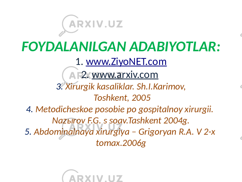 FOYDALANILGAN ADABIYOTLAR: 1. www.ZiyoNET.com 2. www.arxiv.com 3. Xirurgik kasaliklar. Sh.I.Karimov, Toshkent, 2005 4. Metodicheskoe posobie po gospitalnoy xirurgii. Nazыrov F.G. s soav.Tashkent 2004g. 5. Abdominalnaya xirurgiya – Grigoryan R.A. V 2-x tomax.2006g 