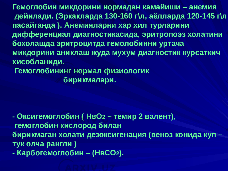 Гемоглобин микдорини нормадан камайиши – анемия дейилади. (Эркакларда 130-160 г\л, аёлларда 120-145 г\л пасайганда ). Анемияларни хар хил турларини дифференциал диагностикасида, эритропоэз холатини бохолашда эритроцитда гемолобинни уртача микдорини аниклаш жуда мухум диагностик курсаткич хисобланиди. Гемоглобининг нормал физиологик бирикмалари. - Оксигемоглобин ( НвО 2 – темир 2 валент), гемоглобин кислород билан бирикмаган холати дезоксигенация (веноз конида куп – тук олча рангли ) - Карбогемоглобин – (НвСО 2 ). 