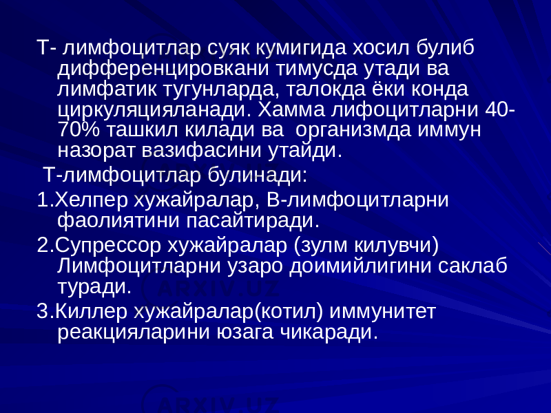 Т- лимфоцитлар суяк кумигида хосил булиб дифференцировкани тимусда утади ва лимфатик тугунларда, талокда ёки конда циркуляцияланади. Хамма лифоцитларни 40- 70% ташкил килади ва организмда иммун назорат вазифасини утайди. Т-лимфоцитлар булинади: 1.Хелпер хужайралар, В-лимфоцитларни фаолиятини пасайтиради. 2.Супрессор хужайралар (зулм килувчи) Лимфоцитларни узаро доимийлигини саклаб туради. 3.Киллер хужайралар(котил) иммунитет реакцияларини юзага чикаради. 