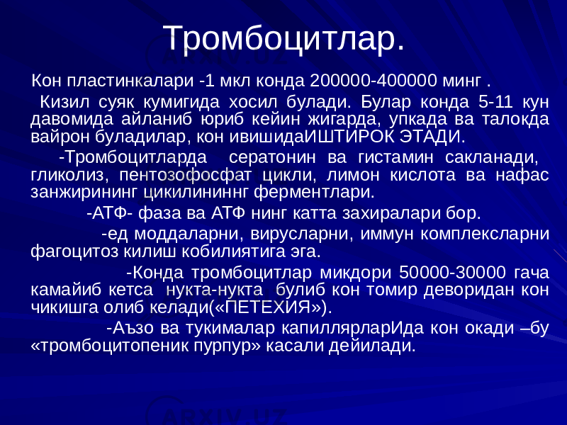 Тромбоцитлар. Кон пластинкалари -1 мкл конда 200000-400000 минг . Кизил суяк кумигида хосил булади. Булар конда 5-11 кун давомида айланиб юриб кейин жигарда, упкада ва талокда вайрон буладилар, кон ивишидаИШТИРОК ЭТАДИ. -Тромбоцитларда сератонин ва гистамин сакланади, гликолиз, пентозофосфат цикли, лимон кислота ва нафас занжирининг цикилининнг ферментлари. -АТФ- фаза ва АТФ нинг катта захиралари бор. -ед моддаларни, вирусларни, иммун комплексларни фагоцитоз килиш кобилиятига эга. -Конда тромбоцитлар микдори 50000-30000 гача камайиб кетса нукта-нукта булиб кон томир деворидан кон чикишга олиб келади(«ПЕТЕХИЯ»). -Аъзо ва тукималар капиллярларИда кон окади –бу «тромбоцитопеник пурпур» касали дейилади. 