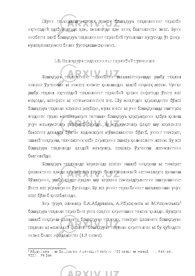 Шуни таъкидлаш жоизки, ҳамон бошқарув таҳлилининг таркиби иқтисодий адабиётларда ҳам, амалиётда ҳам аниқ белгиланган эмас. Буни инобатга олиб бошқарув таҳлилининг таркибий тузилиши хусусида ўз фикр- мулоҳазаларимиз билан ўртоқлашмоқчимиз. 1.8. Бошқарув таҳлилининг таркибий тузилиши Бошқарув таҳлилининг таркибини шакллантиришда ушбу таҳлил нимани ўрганиши ва нимага хизмат қилишидан келиб чиқмоқ лозим. Чунки ушбу таҳлил иқтисодий таҳлилнинг таркибий қисми сифатида ўзига хос мақсади, вазифаси ва истеъмолчисига эга. Шу жиҳатдан қараладиган бўлса бошқарув таҳлили корхона раҳбари, мулк эгаси ва уни бошқаришда иштирок этадиган турли менежерларга тегишли бошқарув қарорларини қабул қилиш учун маълумотлар тайёрлаб беради. Бу маълумотлар фақат шу корхонага бевосита дахлдор бўлган ходимларга мўлжалланган бўлиб, унинг тижорат, ишлаб чиқариш, технологик каби сирларини ошкор қилмаслиги лозим. Бу эса бошқарув таҳлилида қандай мавзулар, соҳалар ўрганиш лозимлигини белгилайди. Бошқарув таҳлилида корхонада асосан ишлаб чиқариш ва тижорат фаолиятини ҳамда харажатлар сарфи билан молиявий натижаларга эришиш йўлларини, ушбу ҳолат орқали шу корхона самарадорлигини оширишнинг ўзига хос усулларини ўрганади. Бу эса унинг таркибининг шаклланиши учун асос бўлиб ҳисобланади. Бир гуруҳ олимлар Ё.А.Абдуллаев, А.Иброҳимов ва М.Раҳимовлар 2 бошқарув таҳлили таркибига учта соҳани киритишни тавсия қилади. Буларга ишлаб чиқариш фаолияти бошқаруви таҳлили, тижорат фаолияти бошқаруви таҳлили ва молиявий фаолият бошқаруви таҳлили киритилган ва бу қуйидаги чизма билан ифодаланган (1.2-чизма). 2 Абдуллаев Ё. ва бошљалар. Иљтисодий таќлил. 100 савол ва жавоб. - Т.: Меќнат, 2001. - 29 бет. 