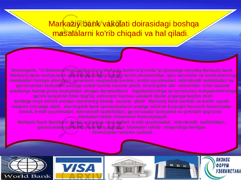 1616   Markaziy bank vakolati doirasidagi boshqa masalalarni ko&#39;rib chiqadi va hal qiladi . Shuningdek, “O&#39;zbekiston Respublikasining Markaziy banki to&#39;g&#39;risida”gi Qonuniga muvofiq Markaziy bank Markaziy bank moliya-bank tizimi barqarorligini saqlab turish,omonatchilar, qarz oluvchilar va kreditorlarning manfaatlari himoya qilinishini ta&#39;minlash maqsadida banklar, kredit uyushmalari, mikrokredit tashkilotlari va   garovxonalar faoliyatini tartibga soladi hamda nazorat qiladi, shuningdek ular tomonidan  ichki nazorat qoidlariga hamd a jinoiy faoliyatdan olingan daromadlarni   legallashtirishga va terrorizmni moliyalashtirishga qarshi kurashish bilan bog&#39;liq axborotni maxsus vakolatli davlat organiga taqdim etish tartibiga rioya etilishi ustidan monitoring hamda  nazorat  qiladi.  Markaziy bank banklar va kredit uyush malarini ro&#39;yxatga oladi, shuningdek bank operatsiyalarini amalga oshirish huquqini beruvchi litsenziyalar beradi, kredit uyushmalari, mikrokredit tashkilotlari, garovxonalar faoliyatini va qimmatli qog&#39;ozlar   blankalari ishlab chikarishni litsenziyalaydi. Markaziy bank Banklarni davlat ro&#39;yxatiga olish daftari, kredit uyushmalari,  mikrokredit  tashkilotlari, garovxonalarga hamda qimmatli qog&#39;ozlar blankalari ishlab  chiqarishga berilgan litsenziyalar reestrini yuritadi. 