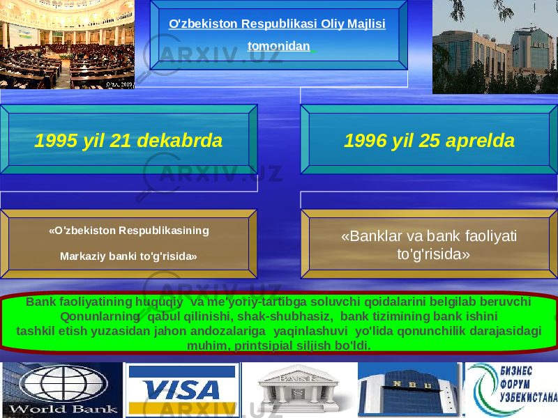 55O&#39;zbekiston Respublikasi Oliy Majlisi tomonidan 1995 yil 21 dekabrda 1996 yil 25 aprelda «O&#39;zbekiston Respublikasining Markaziy banki to&#39;g&#39;risida» «Banklar va bank faoliyati to&#39;g&#39;risida» B ank faoliyatining huquqiy  va me&#39;yoriy-tartibga soluvchi qoidalarini belgilab beruvchi Qonunlarning qabul qilinishi, shak-shubhasiz,  bank tizimining bank ishini tashkil etish yuzasidan jahon andozalariga yaqinlashuvi  yo&#39;lida qonunchilik darajasidagi muhim, printsipial siljish bo&#39;ldi. 