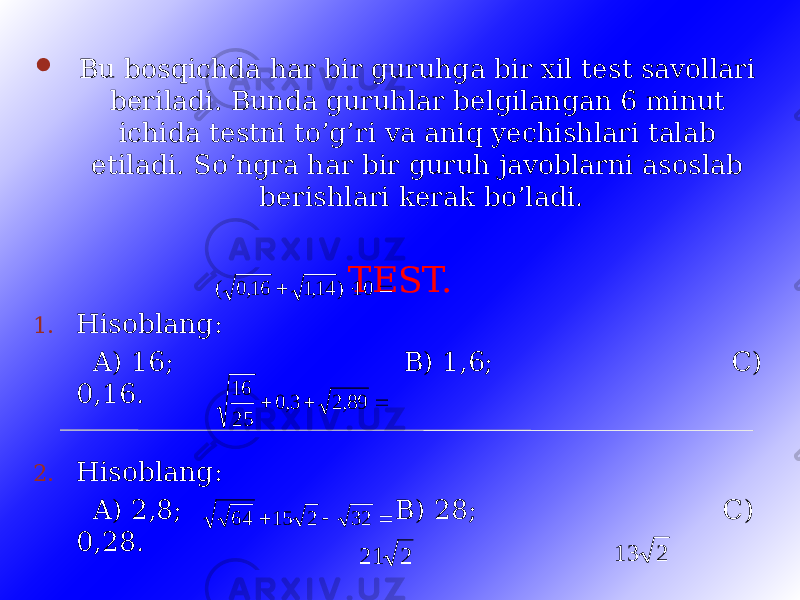  Bu bosqichda har bir guruhga bir xil test savollari beriladi. Bunda guruhlar belgilangan 6 minut ichida testni to’g’ri va aniq yechishlari talab etiladi. So’ngra har bir guruh javoblarni asoslab berishlari kerak bo’ladi. TEST. 1. Hisoblang: A) 16; B) 1,6; C) 0,16. 2. Hisoblang: A) 2,8; B) 28; C) 0,28. 3. Hisoblang: A) 21; B) C)    10 ) 14,1 16,0 (    89,2 3,0 25 16    32 2 15 64 2 21 2 13 