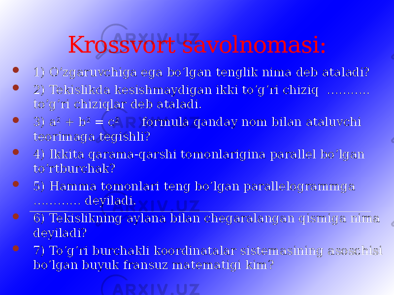 Krossvort savolnomasi:  1) O’zgaruvchiga ega bo’lgan tenglik nima deb ataladi?  2) Tekislikda kesishmaydigan ikki to’g’ri chiziq ……….. to’g’ri chiziqlar deb ataladi.  3) a 2 + b 2 = c 2 formula qanday nom bilan ataluvchi teorimaga tegishli?  4) Ikkita qarama-qarshi tomonlarigina parallel bo’lgan to’rtburchak?  5) Hamma tomonlari teng bo’lgan parallelogrammga ………… deyiladi.  6) Tekislikning aylana bilan chegaralangan qismiga nima deyiladi?  7) To’g’ri burchakli koordinatalar sistemasining asoschisi bo’lgan buyuk fransuz matematigi kim? 