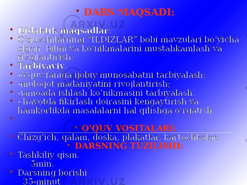  DARS MAQSADI:  Didaktik maqsadlar :  O‘quvchilarning “ILDIZLAR” bobi mavzulari bo’yicha olgan bilim va ko‘nikmalarini mustahkamlash va rivojlantirish;  Tarbiyaviy :  -o’quv faniga ijobiy munosabatni tarbiyalash;  -muloqot madaniyatini rivojlantirish;  -jamoada ishlash ko’nikmasini tarbiyalash.  - hayotda fikirlash doirasini kengaytirish va hamkorlikda masalalarni hal qilishga o‘rgatish.   O’QUV VOSITALARI:  Chizg’ich, qalam, doska, plakatlar, kartochkalar.  DARSNING TUZILISHI:  Tashkiliy qism. 5 min.  Darsning borishi 35-minut  Darsni yakunlash. 5-min. 