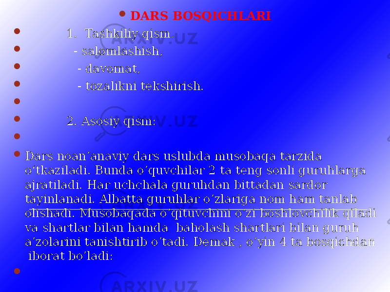  DARS BOSQICHLARI  1. Tashkiliy qism .  - salomlashish,  - davomat,  - tozalikni tekshirish.     2. Asosiy qism:   Dars noan’anaviy dars uslubda musobaqa tarzida o‘tkaziladi. Bunda o’quvchilar 2 ta teng sonli guruhlarga ajratiladi. Har uchchala guruhdan bittadan sardor tayinlanadi. Albatta guruhlar o’zlariga nom ham tanlab olishadi. Musobaqada o’qituvchini o’zi boshlovchilik qiladi va shartlar bilan hamda baholash shartlari bilan guruh a’zolarini tanishtirib o’tadi. Demak , o’yin 4 ta bosqichdan iborat bo’ladi:    