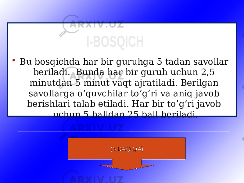  Bu bosqichda har bir guruhga 5 tadan savollar beriladi. Bunda har bir guruh uchun 2,5 minutdan 5 minut vaqt ajratiladi. Berilgan savollarga o’quvchilar to’g’ri va aniq javob berishlari talab etiladi. Har bir to’g’ri javob uchun 5 balldan 25 ball beriladi. (5 DAQIQA) 