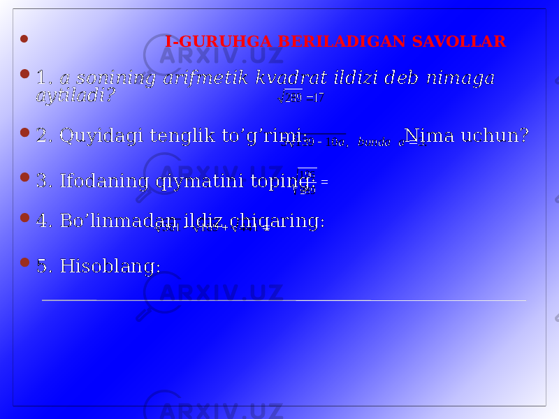  I-GURUHGA BERILADIGAN SAVOLLAR  1. a sonining arifmetik kvadrat ildizi deb nimaga aytiladi?  2. Quyidagi tenglik to’g’rimi: Nima uchun?  3. Ifodaning qiymatini toping:  4. Bo’linmadan ildiz chiqaring:  5. Hisoblang: 17 289  .3 , 10 139 5   a bunda a  289 196    441 169 361 