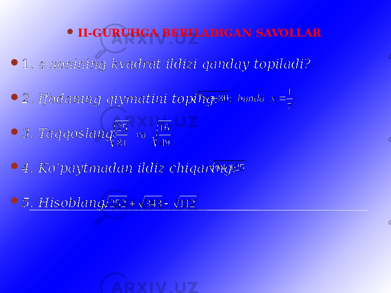  II-GURUHGA BERILADIGAN SAVOLLAR  1. a sonining kvadrat ildizi qanday topiladi?  2. Ifodaning qiymatini toping:  3. Taqqoslang:  4. Ko’paytmadan ildiz chiqaring:  5. Hisoblang: 7 1 ; 80 7   x bunda x 4916 8125 va 125 64  112 343 252   