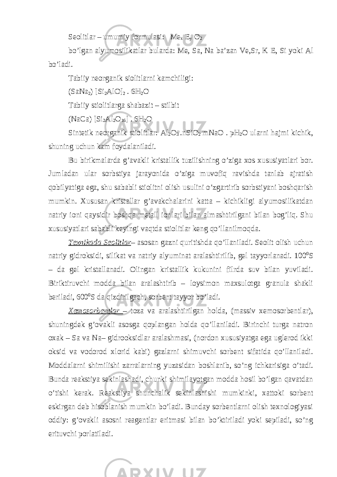 S eolitlar – umumiy formulasi: Me x E y O 2 bo’lgan alyumosilikatlar bularda: Me, Sa, Na ba’zan Ve,Sr, K E, Si yoki Al bo’ladi. Tabiiy neorganik siolitlarni kamchiligi: (SaNa 2 ) [Si 2 AlO] 2 . 6H 2 O Tabiiy stiolitlarga shabazit – stilbit (NaCa) [Si 2 Al 2 O 16 ] . 6H 2 O Sintetik neorganik stiolitlar: Al 2 O 3 .nSiO 2 mNaO . pH 2 O ularni hajmi kichik, shuning uchun kam foydalaniladi. Bu birikmalarda g’avakli kristallik tuzilishning o’ziga xos xususiyatlari bor. Jumladan ular sorbstiya jarayonida o’ziga muvofiq ravishda tanlab ajratish qobilyatiga ega, shu sababli stiolitni olish usulini o’zgartirib sorbstiyani boshqarish mumkin. Xususan kristallar g’avakchalarini katta – kichikligi alyumosilikatdan natriy ioni qaysidir boshqa metall ionlari bilan almashtirilgani bilan bog’liq. Shu xususiyatlari sababli keyingi vaqtda stiolitlar keng qo’llanilmoqda. Texnikada Seolitlar – asosan gazni quritishda qo’llaniladi. Seolit olish uchun natriy gidroksidi, silikat va natriy alyuminat aralashtirilib, gel tayyorlanadi. 100 0 S – da gel kristallanadi. Olingan kristallik kukunini filrda suv bilan yuviladi. Biriktiruvchi modda bilan aralashtirib – loysimon maxsulotga granula shakli beriladi, 600 0 S da qizdirilgach, sorbent tayyor bo’ladi. Xemosorbentlar – toza va aralashtirilgan holda, (massiv xemosorbentlar), shuningdek g’ovakli asosga qoplangan holda qo’llaniladi. Birinchi turga natron oxak – Sa va Na– gidrooksidlar aralashmasi, (nordon xususiyatga ega uglerod ikki oksid va vodorod xlorid kabi) gazlarni shimuvchi sorbent sifatida qo’llaniladi. Moddalarni shimilishi zarralarning yuzasidan boshlanib, so’ng ichkarisiga o’tadi. Bunda reakstiya sekinlashadi, chunki shimilayotgan modda hosil bo’lgan qavatdan o’tishi kerak. Reakstiya shunchalik sekinlashishi mumkinki, xattoki sorbent eskirgan deb hisoblanish mumkin bo’ladi. Bunday sorbentlarni olish texnologiyasi oddiy: g’ovakli asosni reagentlar eritmasi bilan bo’ktiriladi yoki sepiladi, so’ng erituvchi porlatiladi. 