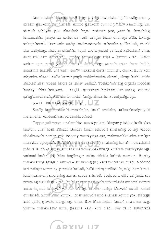 Ionalmashuvchi sorbentlar .Bularga suvni yumshatishda qo’llanadigan tabiiy sorbent glaukonit qumi kiradi. Ammo glaukonit qumning jiddiy kamchiligi bor: shimish qobilyati yoki almashish hajmi nisbatan past, yana bir kamchiligi ionalmashish jarayonida sorbentda hosil bo’lgan tuzlar eritmaga o’tib, taxlilga xalaqit beradi. Texnikada sun’iy ionalmashuvchi sorbentlar qo’llaniladi, chunki ular tabiiylarga nisbatan shimilish hajmi ancha yuqori va faqat kationlarni emas, anionlarni ham almashadi. Bunday sorbentlarga sulfa – ko’mir kiradi. Ushbu sorbent qora rangli yaltiroq har xil shaklga ega zarrachalardan iborat bo’lib, antrastitni eslatadi. Uni yarim sun’iy maxsulot deyish mumkin, chunki tabiiy xom ashyodan olinadi. Sulfo-ko’mir yog’li toshko’mirdan olinadi, ularga kuchli sulfat kislotasi bilan yuqori haroratda ishlov beriladi. Toshko’mirning organik moddasi bunday ishlov berilgach, – SO 3 H– gruppasini biriktiradi va undagi vodorod qo’zg’aluvchandir. Ana shu ion metall ioniga almashish xususiyatiga ega. R – H + NaOH –> R – Na + H 2 O Sun’iy ionalmashuvchi materiallar, ionitli smolalar, polimerizastiya yoki monamerlar kondenstiyasi yordamida olinadi. Tayyor polimerga ionalmashish xususiyatlarni kimyoviy ishlov berib sitez jarayoni bilan hosil qilinadi. Bunday ionalmashuvchi smolaning bo’lagi yaqqol ifodalanuvchi nordon yoki ishqoriy xususiyatga ega, makromolekuladan tuzilgan murakkab agregatdir. Ba’zi bir hollarda (kationit) smolaning har bir molekulasini juda katta, qo’zg’almas, erimas almashinuv reakstiyaga kirishish xususiyatga ega, vodorod ionlari (N) bilan bog’langan anion sifatida ko’rish mumkin. Bunday molekulaning agregati kationit – smolaning (K) zarrasini tashkil qiladi. Vodorod ioni nafaqat zarraning yuzasida bo’ladi, balki uning tuzilishi hajmiga ham kiradi. Ionalmashuvchi smolaning zarrasi suvda shishadi, boshqacha qilib aytganda suv zarraning tuzilishiga kiradi, bu bilan ionalmashuvchi turkumlarda vodorod atomini butun hajmda ionlaydi va ular o’rniga zarralar ichiga kiruvchi metall ionlari o’rnashadi. Shuni bilish zururki, ionalmshuvchi smola zarrasi ko’mir yoki silikagel kabi qattiq g’avakchalarga ega emas. Suv bilan metall ionlari smola zarrasiga polimer molekulasini surib, (jelatina kabi) kirib oladi. Suv qattiq suyuqlikda 
