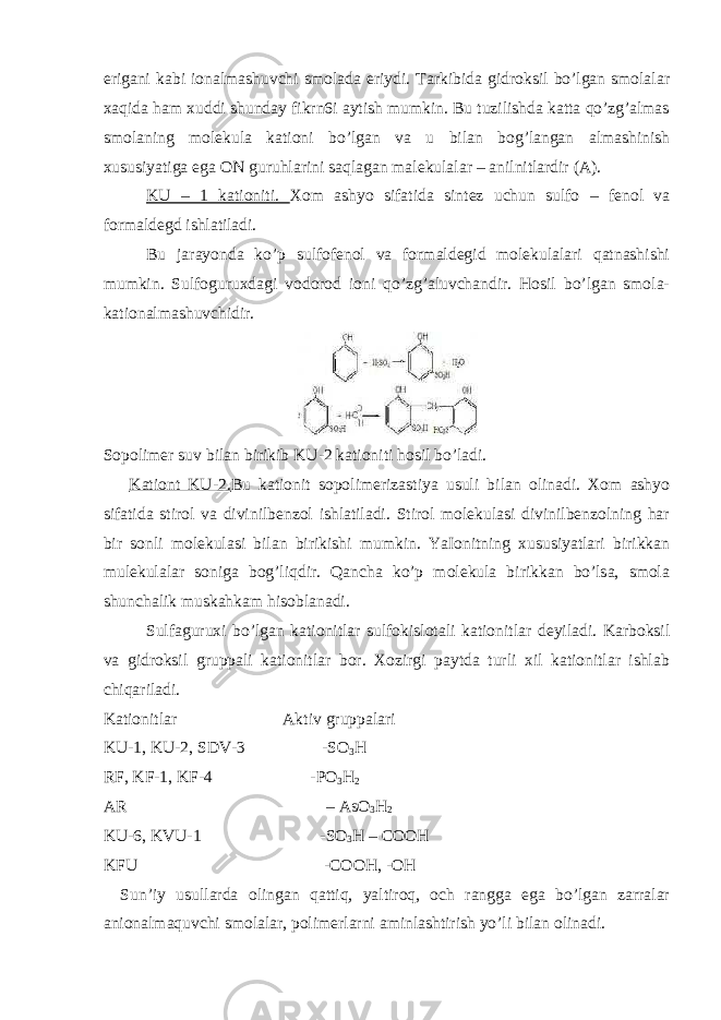 erigani kabi ionalmashuvchi smolada eriydi. Tarkibida gidroksil bo’lgan smolalar xaqida ham xuddi shunday fikrn6i aytish mumkin. Bu tuzilishda katta qo’zg’almas smolaning molekula kationi bo’lgan va u bilan bog’langan almashinish xususiyatiga ega ON guruhlarini saqlagan malekulalar – anilnitlardir (A). KU – 1 kationiti. Xom ashyo sifatida sintez uchun sulfo – fenol va formaldegd ishlatiladi. Bu jarayonda ko’p sulfofenol va formaldegid molekulalari qatnashishi mumkin. Sulfoguruxdagi vodorod ioni qo’zg’aluvchandir. Hosil bo’lgan smola- kationalmashuvchidir. Sopolimer suv bilan birikib KU-2 kationiti hosil bo’ladi. Kationt KU-2. Bu kationit sopolimerizastiya usuli bilan olinadi. Xom ashyo sifatida stirol va divinilbenzol ishlatiladi. Stirol molekulasi divinilbenzolning har bir sonli molekulasi bilan birikishi mumkin. YaIonitning xususiyatlari birikkan mulekulalar soniga bog’liqdir. Qancha ko’p molekula birikkan bo’lsa, smola shunchalik muskahkam hisoblanadi. Sulfaguruxi bo’lgan kationitlar sulfokislotali kationitlar deyiladi. Karboksil va gidroksil gruppali kationitlar bor. Xozirgi paytda turli xil kationitlar ishlab chiqariladi. Kationitlar                                                 Aktiv gruppalari KU-1, KU-2, SDV-3                                   -SO 3 H RF, KF-1, KF-4                                             -PO 3 H 2 AR                                                                                             – AsO 3 H 2 KU-6, KVU-1                                                       -SO 3 H – COOH KFU                                                                                       -COOH, -OH Sun’iy usullarda olingan qattiq, yaltiroq, och rangga ega bo’lgan zarralar anionalmaquvchi smolalar, polimerlarni aminlashtirish yo’li bilan olinadi. 