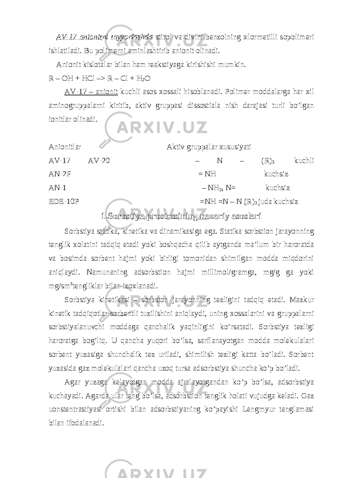 AV-17 anionit ni tayyorlashda stirol va divinilbenzolning xlormetilli sopolimeri ishlatiladi. Bu polimerni aminlashtirib anionit olinadi. Anionit kislotalar bilan ham reakstiyaga kirishishi mumkin. R – OH + HCl –> R – Cl + H 2 O AV-17 – anionit kuchli asos xossali hisoblanadi. Polimer moddalarga har xil aminogruppalarni kiritib, aktiv gruppasi dissostiala nish darajasi turli bo’lgan ionitlar olinadi. Anionitlar                                                                                     Aktiv gruppalar xususiyati AV-17 AV-20                                                                                       – N – (R) 3                                   kuchli AN-2F                                                                                                                                 = NH                                               kuchsiz AN-1                                                                                                                                       – NH 2 , N =                             kuchsiz EDE-10P                                                                                                                         = NH = N – N ( R ) 3 juda kuchsiz 1. Sorbstiya prostessining nazariy asoslari Sorbstiya statika, kinetika va dinamikasiga ega. Statika sorbstion jarayonning tenglik xolatini tadqiq etadi yoki boshqacha qilib aytganda ma’lum bir haroratda va bosimda sorbent hajmi yoki birligi tomonidan shimilgan modda miqdorini aniqlaydi. Namunaning adsorbstion hajmi millimol/gramga, mg/g ga yoki mg/sm 3 tengliklar bilan izoxlanadi. Sorbstiya kinetikasi – sorbston jarayonning tezligini tadqiq etadi. Mazkur kinetik tadqiqotlar sorbentli tuzilishini aniqlaydi, uning xossalarini va gruppalarni sorbstiyalanuvchi moddaga qanchalik yaqinligini ko’rsatadi. Sorbstiya tezligi haroratga bog’liq. U qancha yuqori bo’lsa, sarflanayotgan modda molekulalari sorbent yuzasiga shunchalik tez uriladi, shimilish tezligi katta bo’ladi. Sorbent yuzasida gaz molekulalari qancha uzoq tursa adsorbstiya shuncha ko’p bo’ladi. Agar yuzaga kelayotgan modda ajralayotgandan ko’p bo’lsa, adsorbstiya kuchayadi. Agarda ular teng bo’lsa, adsorbstion tenglik holati vujudga keladi. Gaz uonstentrastiyasi ortishi bilan adsorbstiyaning ko’payishi Lengmyur tenglamasi bilan ifodalanadi. 