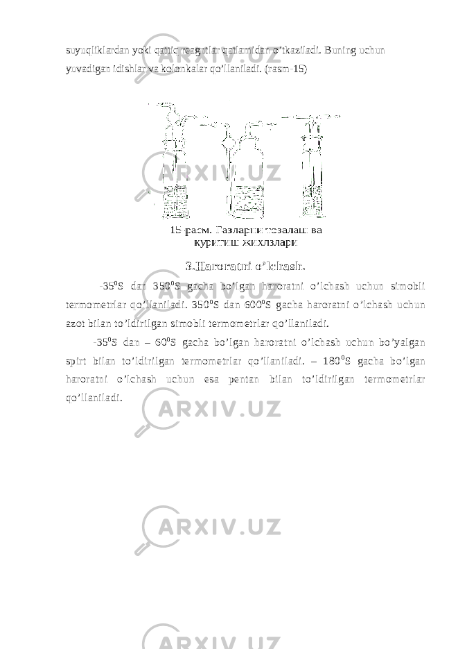 suyuqliklardan yoki qattiq reagntlar qatlamidan o’tkaziladi. Buning uchun yuvadigan idishlar va kolonkalar qo’llaniladi. (rasm-15) 3.Haroratni o’lchash. -35 0 S dan 350 0 S gacha bo’lgan haroratni o’lchash uchun simobli termometrlar qo’llaniladi. 350 0 S dan 600 0 S gacha haroratni o’lchash uchun azot bilan to’ldirilgan simobli termometrlar qo’llaniladi. -35 0 S dan – 60 0 S gacha bo’lgan haroratni o’lchash uchun bo’yalgan spirt bilan to’ldirilgan termometrlar qo’llaniladi. – 180 0 S gacha bo’lgan haroratni o’lchash uchun esa pentan bilan to’ldirilgan termometrlar qo’llaniladi. 