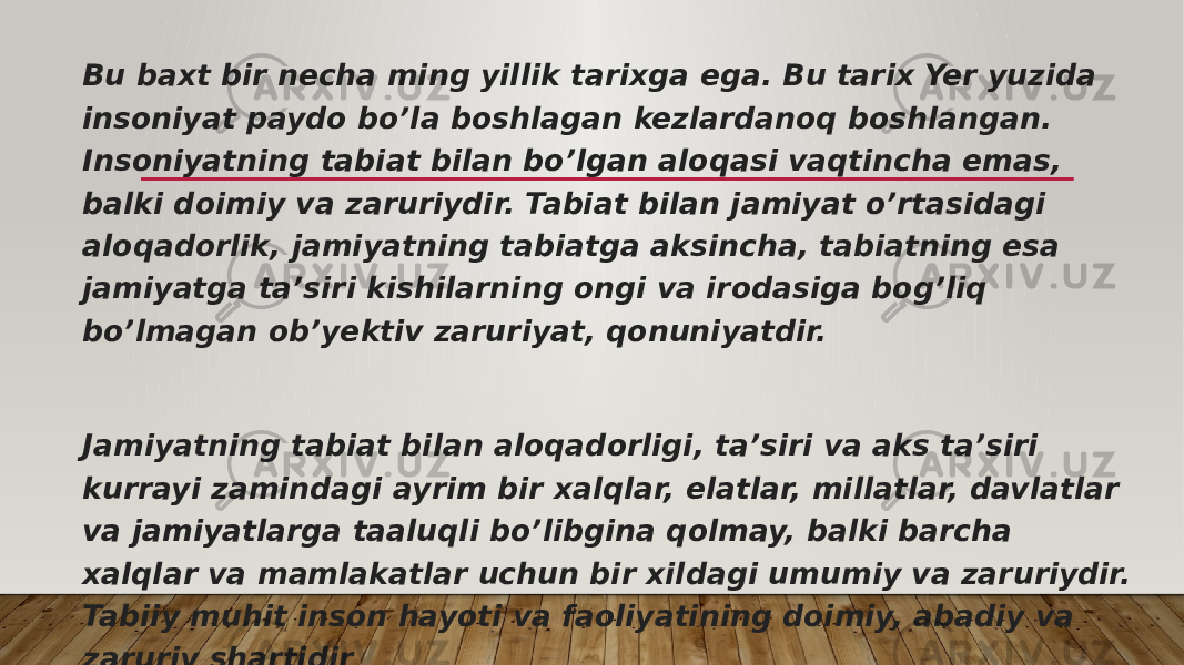 Bu baxt bir necha ming yillik tarixga ega. Bu tarix Yer yuzida insoniyat paydo bo’la boshlagan kezlardanoq boshlangan. Insoniyatning tabiat bilan bo’lgan aloqasi vaqtincha emas, balki doimiy va zaruriydir. Tabiat bilan jamiyat o’rtasidagi aloqadorlik, jamiyatning tabiatga aksincha, tabiatning esa jamiyatga ta’siri kishilarning ongi va irodasiga bog’liq bo’lmagan ob’yektiv zaruriyat, qonuniyatdir. Jamiyatning tabiat bilan aloqadorligi, ta’siri va aks ta’siri kurrayi zamindagi ayrim bir xalqlar, elatlar, millatlar, davlatlar va jamiyatlarga taaluqli bo’libgina qolmay, balki barcha xalqlar va mamlakatlar uchun bir xildagi umumiy va zaruriydir. Tabiiy muhit inson hayoti va faoliyatining doimiy, abadiy va zaruriy shartidir 