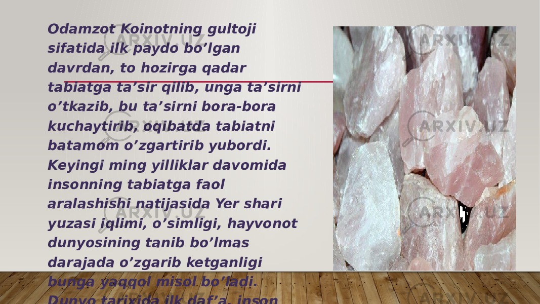 Odamzot Koinotning gultoji sifatida ilk paydo bo’lgan davrdan, to hozirga qadar tabiatga ta’sir qilib, unga ta’sirni o’tkazib, bu ta’sirni bora-bora kuchaytirib, oqibatda tabiatni batamom o’zgartirib yubordi. Keyingi ming yilliklar davomida insonning tabiatga faol aralashishi natijasida Yer shari yuzasi iqlimi, o’simligi, hayvonot dunyosining tanib bo’lmas darajada o’zgarib ketganligi bunga yaqqol misol bo’ladi. Dunyo tarixida ilk daf ’a, inson faoliyati hayotning eng zarur sarchashmalarining buzilishi va yemirilishiga sabab bo’lmoqda. 