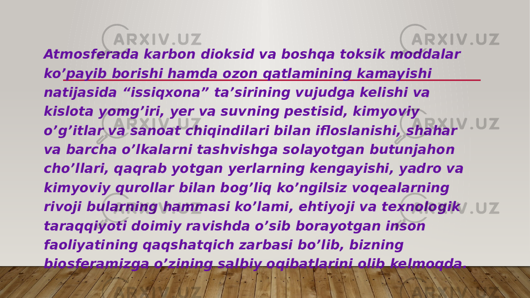 Atmosferada karbon dioksid va boshqa toksik moddalar ko’payib borishi hamda ozon qatlamining kamayishi natijasida “issiqxona” ta’sirining vujudga kelishi va kislota yomg’iri, yer va suvning pestisid, kimyoviy o’g’itlar va sanoat chiqindilari bilan ifloslanishi, shahar va barcha o’lkalarni tashvishga solayotgan butunjahon cho’llari, qaqrab yotgan yerlarning kengayishi, yadro va kimyoviy qurollar bilan bog’liq ko’ngilsiz voqealarning rivoji bularning hammasi ko’lami, ehtiyoji va texnologik taraqqiyoti doimiy ravishda o’sib borayotgan inson faoliyatining qaqshatqich zarbasi bo’lib, bizning biosferamizga o’zining salbiy oqibatlarini olib kelmoqda. 