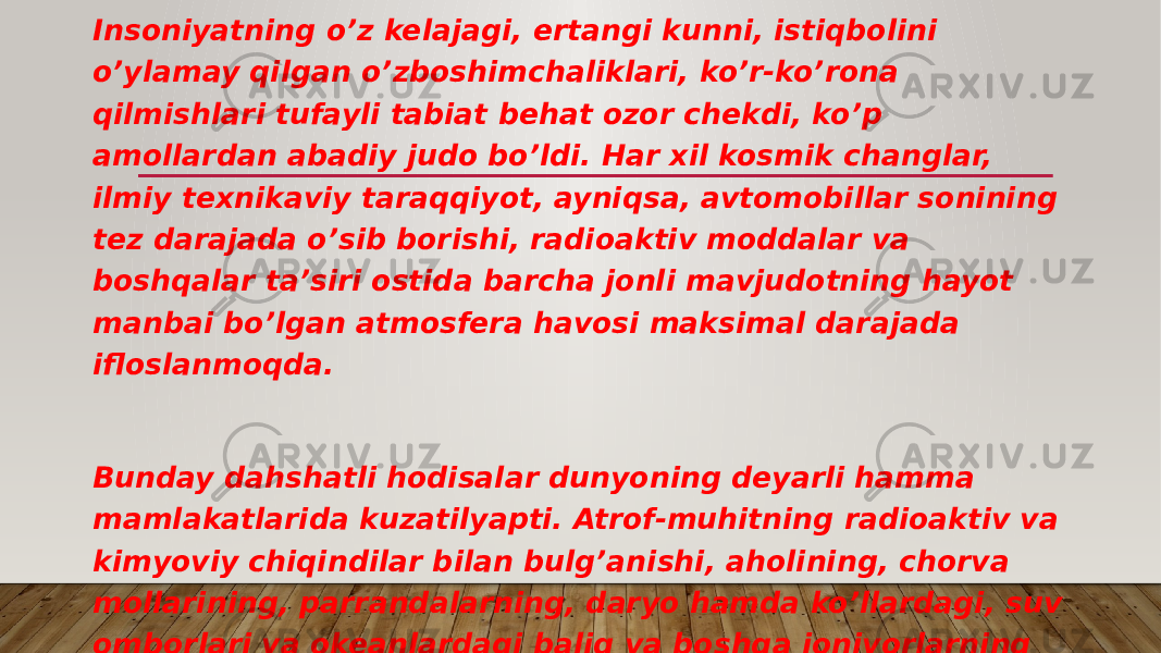 Insoniyatning o’z kelajagi, ertangi kunni, istiqbolini o’ylamay qilgan o’zboshimchaliklari, ko’r-ko’rona qilmishlari tufayli tabiat behat ozor chekdi, ko’p amollardan abadiy judo bo’ldi. Har xil kosmik changlar, ilmiy texnikaviy taraqqiyot, ayniqsa, avtomobillar sonining tez darajada o’sib borishi, radioaktiv moddalar va boshqalar ta’siri ostida barcha jonli mavjudotning hayot manbai bo’lgan atmosfera havosi maksimal darajada ifloslanmoqda. Bunday dahshatli hodisalar dunyoning deyarli hamma mamlakatlarida kuzatilyapti. Atrof-muhitning radioaktiv va kimyoviy chiqindilar bilan bulg’anishi, aholining, chorva mollarining, parrandalarning, daryo hamda ko’llardagi, suv omborlari va okeanlardagi baliq va boshqa jonivorlarning ko’plab zaharlanishiga, Yevropa mamlakatlarida ko’plab ro’y berib turgan sigir, buzoq, qo’y, cho’chqalarning oqsil kasalliklariga sabab bo’lmoqda. 