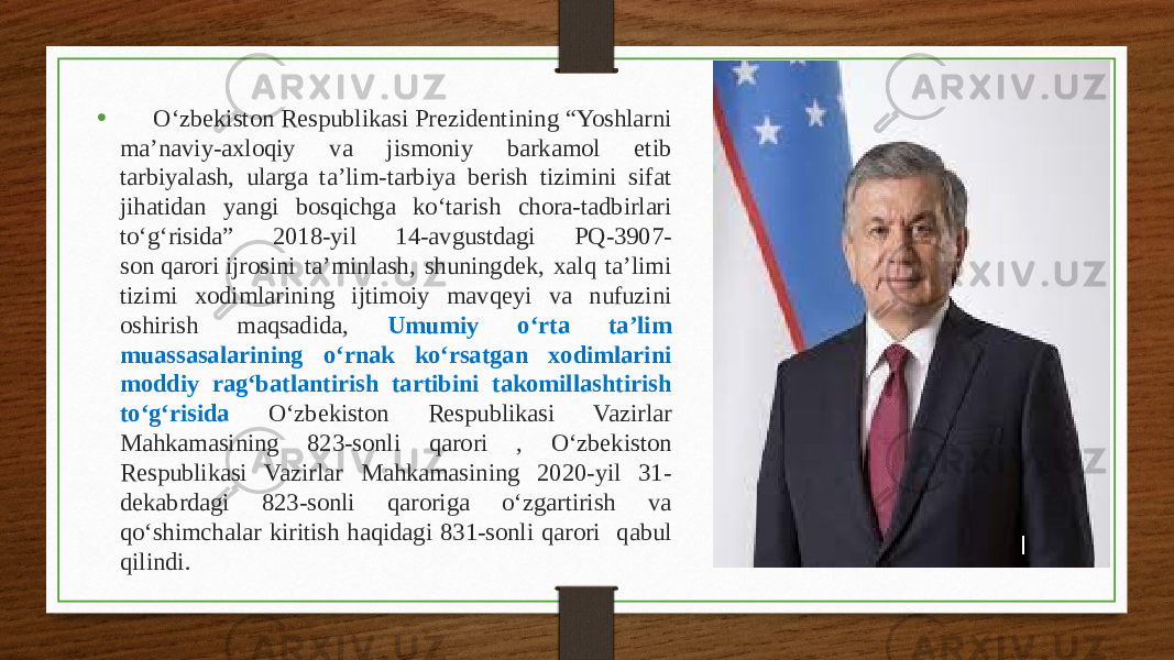 • O‘zbekiston Respublikasi Prezidentining “Yoshlarni ma’naviy-axloqiy va jismoniy barkamol etib tarbiyalash, ularga ta’lim-tarbiya berish tizimini sifat jihatidan yangi bosqichga ko‘tarish chora-tadbirlari to‘g‘risida” 2018-yil 14-avgustdagi PQ-3907- son qarori ijrosini ta’minlash, shuningdek, xalq ta’limi tizimi xodimlarining ijtimoiy mavqeyi va nufuzini oshirish maqsadida, Umumiy o‘rta ta’lim muassasalarining o‘rnak ko‘rsatgan xodimlarini moddiy rag‘batlantirish tartibini takomillashtirish to‘g‘risida O‘zbekiston Respublikasi Vazirlar Mahkamasining 823-sonli qarori , O‘zbekiston Respublikasi Vazirlar Mahkamasining 2020-yil 31- dekabrdagi 823-sonli qaroriga o‘zgartirish va qo‘shimchalar kiritish haqidagi 831-sonli qarori qabul qilindi. 