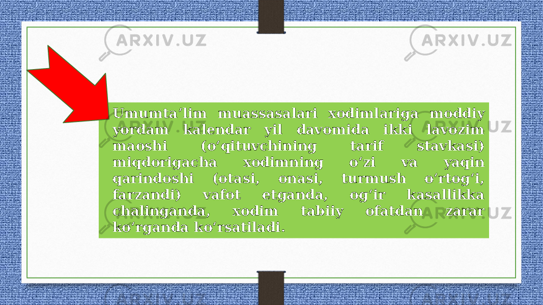 • Umumta’lim muassasalari xodimlariga moddiy yordam kalendar yil davomida ikki lavozim maoshi (o‘qituvchining tarif stavkasi) miqdorigacha xodimning o‘zi va yaqin qarindoshi (otasi, onasi, turmush o‘rtog‘i, farzandi) vafot etganda, og‘ir kasallikka chalinganda, xodim tabiiy ofatdan zarar ko‘rganda ko‘rsatiladi. 