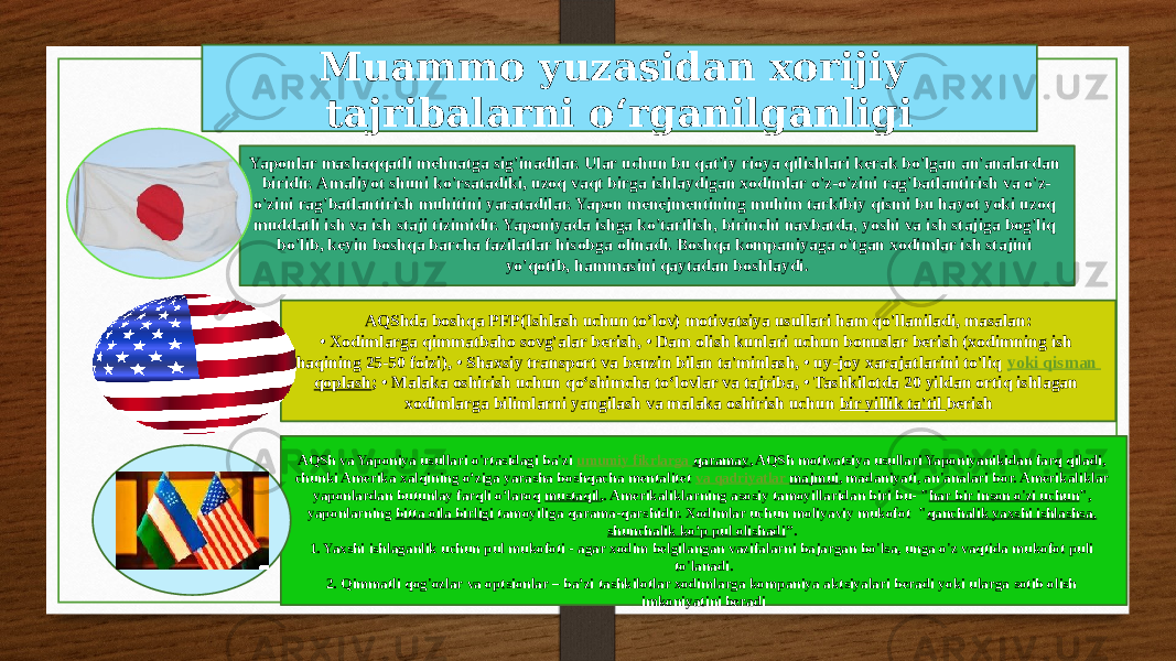 Muammo yuzasidan xorijiy tajribalarni o‘rganilganligi Yaponlar mashaqqatli mehnatga sig&#39;inadilar. Ular uchun bu qat&#39;iy rioya qilishlari kerak bo&#39;lgan an&#39;analardan biridir. Amaliyot shuni ko&#39;rsatadiki, uzoq vaqt birga ishlaydigan xodimlar o&#39;z-o&#39;zini rag&#39;batlantirish va o&#39;z- o&#39;zini rag&#39;batlantirish muhitini yaratadilar. Yapon menejmentining muhim tarkibiy qismi bu hayot yoki uzoq muddatli ish va ish staji tizimidir. Yaponiyada ishga ko&#39;tarilish, birinchi navbatda, yoshi va ish stajiga bog&#39;liq bo&#39;lib, keyin boshqa barcha fazilatlar hisobga olinadi. Boshqa kompaniyaga o&#39;tgan xodimlar ish stajini yo&#39;qotib, hammasini qaytadan boshlaydi. AQShda boshqa PFP(Ishlash uchun to’lov) motivatsiya usullari ham qo&#39;llaniladi, masalan: • Xodimlarga qimmatbaho sovg&#39;alar berish, • Dam olish kunlari uchun bonuslar berish (xodimning ish haqining 25-50 foizi), • Shaxsiy transport va benzin bilan ta&#39;minlash, • uy-joy xarajatlarini to&#39;liq  yoki qisman qoplash ; • Malaka oshirish uchun qo‘shimcha to‘lovlar va tajriba, • Tashkilotda 20 yildan ortiq ishlagan xodimlarga bilimlarni yangilash va malaka oshirish uchun bir yillik ta&#39;til berish AQSh va Yaponiya usullari o&#39;rtasidagi ba&#39;zi  umumiy fikrlarga qaramay , AQSh motivatsiya usullari Yaponiyanikidan farq qiladi, chunki Amerika xalqining o’ziga yarasha boshqacha mentalitet  va qadriyatlar majmui , madaniyati, an&#39;analari bor. Amerikaliklar yaponlardan butunlay farqli o’laroq  mustaqil ,. Amerikaliklarning asosiy tamoyillaridan biri bu- &#34; har bir inson o&#39;zi uchun &#34;, yaponlarning bitta oila birligi tamoyiliga qarama-qarshidir. Xodimlar uchun moliyaviy mukofot &#34; qanchalik yaxshi ishlashsa, shunchalik ko’p pul olishadi ”. 1. Yaxshi ishlaganlik uchun pul mukofoti - agar xodim belgilangan vazifalarni bajargan bo&#39;lsa, unga o&#39;z vaqtida mukofot puli to&#39;lanadi. 2. Qimmatli qog&#39;ozlar va optsionlar – ba’zi tashkilotlar xodimlarga kompaniya aktsiyalari beradi yoki ularga sotib olish imkoniyatini beradi 