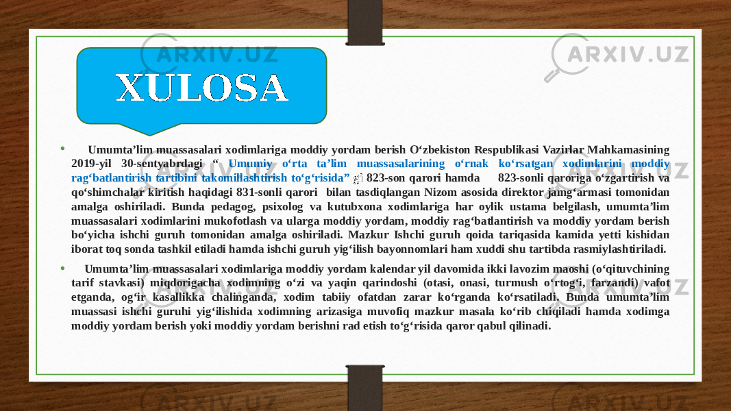 Xulosa • Umumta’lim muassasalari xodimlariga moddiy yordam berish O‘zbekiston Respublikasi Vazirlar Mahkamasining 2019-yil 30-sentyabrdagi “ Umumiy o‘rta ta’lim muassasalarining o‘rnak ko‘rsatgan xodimlarini moddiy rag‘batlantirish tartibini takomillashtirish to‘g‘risida” gi 823-son qarori hamda 823-sonli qaroriga o‘zgartirish va qo‘shimchalar kiritish haqidagi 831-sonli qarori bilan tasdiqlangan Nizom asosida direktor jamg‘armasi tomonidan amalga oshiriladi. Bunda pedagog, psixolog va kutubxona xodimlariga har oylik ustama belgilash, umumta’lim muassasalari xodimlarini mukofotlash va ularga moddiy yordam, moddiy rag‘batlantirish va moddiy yordam berish bo‘yicha ishchi guruh tomonidan amalga oshiriladi. Mazkur Ishchi guruh qoida tariqasida kamida yetti kishidan iborat toq sonda tashkil etiladi hamda ishchi guruh yig‘ilish bayonnomlari ham xuddi shu tartibda rasmiylashtiriladi. • Umumta’lim muassasalari xodimlariga moddiy yordam kalendar yil davomida ikki lavozim maoshi (o‘qituvchining tarif stavkasi) miqdorigacha xodimning o‘zi va yaqin qarindoshi (otasi, onasi, turmush o‘rtog‘i, farzandi) vafot etganda, og‘ir kasallikka chalinganda, xodim tabiiy ofatdan zarar ko‘rganda ko‘rsatiladi. Bunda umumta’lim muassasi ishchi guruhi yig‘ilishida xodimning arizasiga muvofiq mazkur masala ko‘rib chiqiladi hamda xodimga moddiy yordam berish yoki moddiy yordam berishni rad etish to‘g‘risida qaror qabul qilinadi. XULOSA 