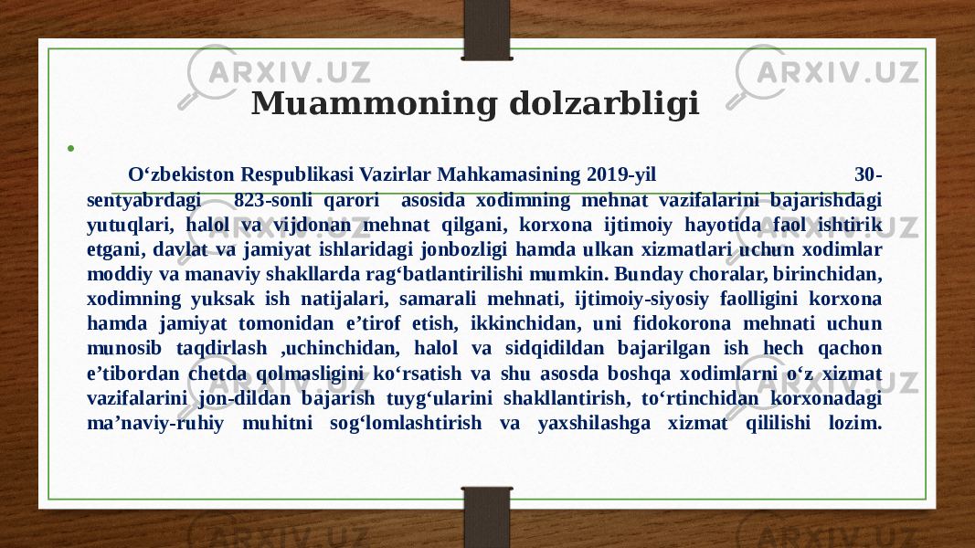 Muammoning dolzarbligi • O‘zbekiston Respublikasi Vazirlar Mahkamasining 2019-yil 30- sentyabrdagi 823-sonli qarori asosida xodimning mehnat vazifalarini bajarishdagi yutuqlari, halol va vijdonan mehnat qilgani, korxona ijtimoiy hayotida faol ishtirik etgani, davlat va jamiyat ishlaridagi jonbozligi hamda ulkan xizmatlari uchun xodimlar moddiy va manaviy shakllarda rag‘batlantirilishi mumkin. Bunday choralar, birinchidan, xodimning yuksak ish natijalari, samarali mehnati, ijtimoiy-siyosiy faolligini korxona hamda jamiyat tomonidan e’tirof etish, ikkinchidan, uni fidokorona mehnati uchun munosib taqdirlash ,uchinchidan, halol va sidqidildan bajarilgan ish hech qachon e’tibordan chetda qolmasligini ko‘rsatish va shu asosda boshqa xodimlarni o‘z xizmat vazifalarini jon-dildan bajarish tuyg‘ularini shakllantirish, to‘rtinchidan korxonadagi ma’naviy-ruhiy muhitni sog‘lomlashtirish va yaxshilashga xizmat qililishi lozim. 