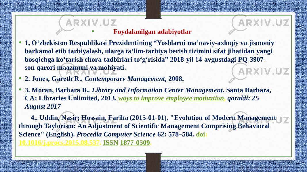 • Foydalanilgan adabiyotlar • 1. O‘zbekiston Respublikasi Prezidentining “Yoshlarni ma’naviy-axloqiy va jismoniy barkamol etib tarbiyalash, ularga ta’lim-tarbiya berish tizimini sifat jihatidan yangi bosqichga ko‘tarish chora-tadbirlari to‘g‘risida” 2018-yil 14-avgustdagi PQ-3907- son qarori maazmuni va mohiyati. • 2. Jones, Gareth R. . Contemporary Management , 2008.  • 3. Moran, Barbara B. . Library and Information Center Management . Santa Barbara, CA: Libraries Unlimited, 2013.   ways to improve employee motivation , qaraldi: 25 August 2017 4.. Uddin, Nasir; Hossain, Fariha (2015-01-01). &#34;Evolution of Modern Management through Taylorism: An Adjustment of Scientific Management Comprising Behavioral Science&#34; (English).  Procedia Computer Science  62: 578–584.   doi : 10.1016/j.procs.2015.08.537 .  ISSN   1877-0509 . 