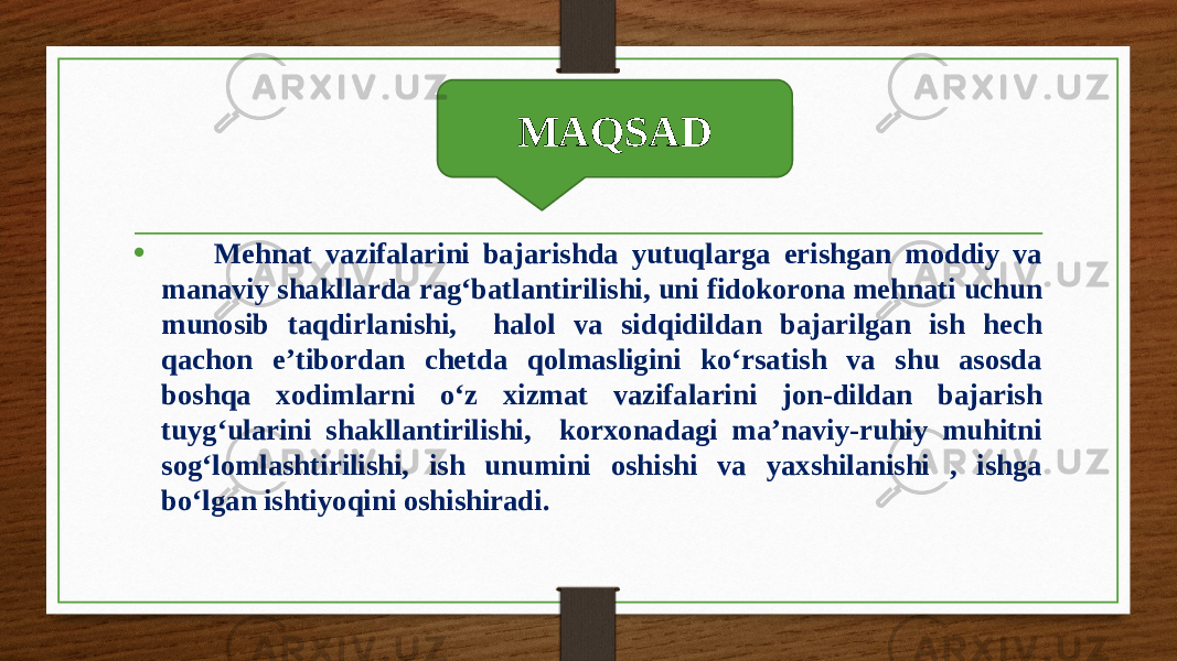 Maqsad • Mehnat vazifalarini bajarishda yutuqlarga erishgan moddiy va manaviy shakllarda rag‘batlantirilishi, uni fidokorona mehnati uchun munosib taqdirlanishi, halol va sidqidildan bajarilgan ish hech qachon e’tibordan chetda qolmasligini ko‘rsatish va shu asosda boshqa xodimlarni o‘z xizmat vazifalarini jon-dildan bajarish tuyg‘ularini shakllantirilishi, korxonadagi ma’naviy-ruhiy muhitni sog‘lomlashtirilishi, ish unumini oshishi va yaxshilanishi , ishga bo‘lgan ishtiyoqini oshishiradi. MAQSAD 