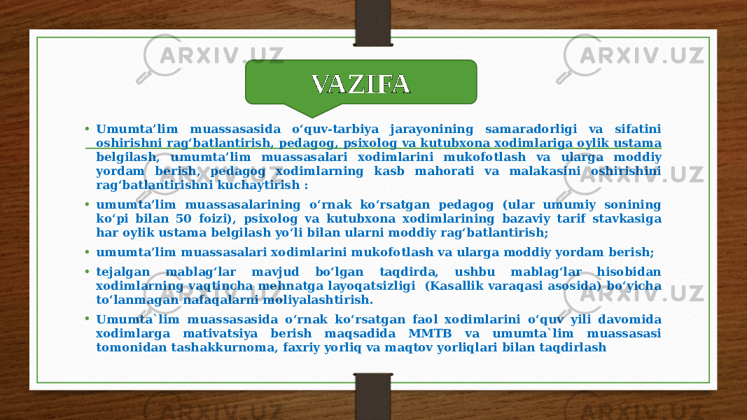 Vazifa • Umumta’lim muassasasida o‘quv-tarbiya jarayonining samaradorligi va sifatini oshirishni rag‘batlantirish, pedagog, psixolog va kutubxona xodimlariga oylik ustama belgilash, umumta’lim muassasalari xodimlarini mukofotlash va ularga moddiy yordam berish, pedagog xodimlarning kasb mahorati va malakasini oshirishini rag‘batlantirishni kuchaytirish : • umumta’lim muassasalarining o‘rnak ko‘rsatgan pedagog (ular umumiy sonining ko‘pi bilan 50 foizi), psixolog va kutubxona xodimlarining bazaviy tarif stavkasiga har oylik ustama belgilash yo‘li bilan ularni moddiy rag‘batlantirish; • umumta’lim muassasalari xodimlarini mukofotlash va ularga moddiy yordam berish; • tejalgan mablag‘lar mavjud bo‘lgan taqdirda, ushbu mablag‘lar hisobidan xodimlarning vaqtincha mehnatga layoqatsizligi (Kasallik varaqasi asosida) bo‘yicha to‘lanmagan nafaqalarni moliyalashtirish. • Umumta`lim muassasasida o‘rnak ko‘rsatgan faol xodimlarini o‘quv yili davomida xodimlarga mativatsiya berish maqsadida MMTB va umumta`lim muassasasi tomonidan tashakkurnoma, faxriy yorliq va maqtov yorliqlari bilan taqdirlash VAZIFA 