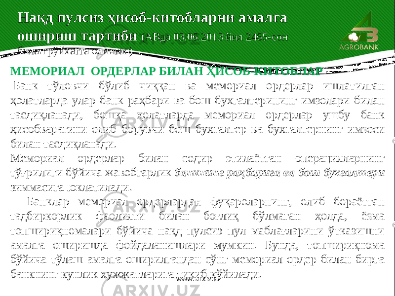  МЕМОРИАЛ ОРДЕРЛАР БИЛАН ҲИСОБ-КИТОБЛАР   Банк тўловчи бўлиб чиққан ва мемориал ордерлар ишлатилган ҳолатларда улар банк раҳбари ва бош бухгалтерининг имзолари билан тасдиқланади, бошқа ҳолатларда мемориал ордерлар ушбу банк ҳисобварағини олиб борувчи бош бухгалтер ва бухгалтернинг имзоси билан тасдиқланади. Мемориал ордерлар билан содир этилаётган операцияларнинг тўғрилиги бўйича жавобгарлик банкнинг раҳбарига ва бош бухгалтери зиммасига юклатилади. Банклар мемориал ордерлардан фуқароларнинг, олиб бораётган тадбиркорлик фаолияти билан боғлиқ бўлмаган ҳолда, ёзма топшириқномалари бўйича нақд пулсиз пул маблағларини ўтказишни амалга оширишда фойдаланишлари мумкин. Бунда, топшириқнома бўйича тўлаш амалга оширилгандан сўнг мемориал ордер билан бирга банкнинг кунлик ҳужжатларига тикиб қўйилади. Нақд пулсиз ҳисоб-китобларни амалга ошириш тартиби (АВда 03.06.2013 йил 2465-сон билан рўйхатга олинган) www.arxiv.uz 