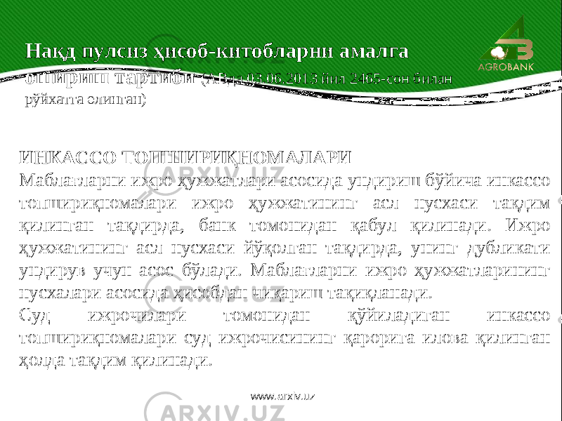 ИНКАССО ТОПШИРИҚНОМАЛАРИ Маблағларни ижро ҳужжатлари асосида ундириш бўйича инкассо топшириқномалари ижро ҳужжатининг асл нусхаси тақдим қилинган тақдирда, банк томонидан қабул қилинади. Ижро ҳужжатининг асл нусхаси йўқолган тақдирда, унинг дубликати ундирув учун асос бўлади. Маблағларни ижро ҳужжатларининг нусхалари асосида ҳисобдан чиқариш тақиқланади. Суд ижрочилари томонидан қўйиладиган инкассо топшириқномалари суд ижрочисининг қарорига илова қилинган ҳолда тақдим қилинади. Нақд пулсиз ҳисоб-китобларни амалга ошириш тартиби (АВда 03.06.2013 йил 2465-сон билан рўйхатга олинган) www.arxiv.uz 