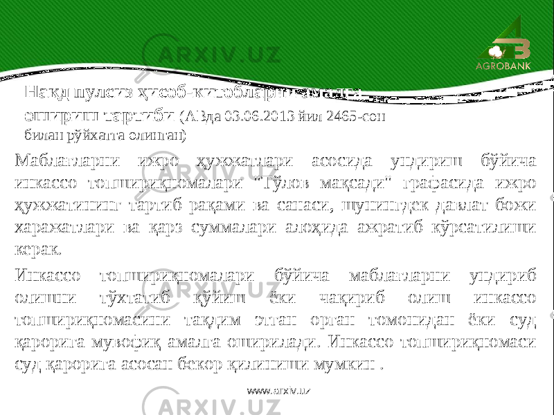 Маблағларни ижро ҳужжатлари асосида ундириш бўйича инкассо топшириқномалари &#34;Тўлов мақсади&#34; графасида ижро ҳужжатининг тартиб рақами ва санаси, шунингдек давлат божи харажатлари ва қарз суммалари алоҳида ажратиб кўрсатилиши керак. Инкассо топшириқномалари бўйича маблағларни ундириб олишни тўхтатиб қўйиш ёки чақириб олиш инкассо топшириқномасини тақдим этган орган томонидан ёки суд қарорига мувофиқ амалга оширилади. Инкассо топшириқномаси суд қарорига асосан бекор қилиниши мумкин . Нақд пулсиз ҳисоб-китобларни амалга ошириш тартиби (АВда 03.06.2013 йил 2465-сон билан рўйхатга олинган) www.arxiv.uz 