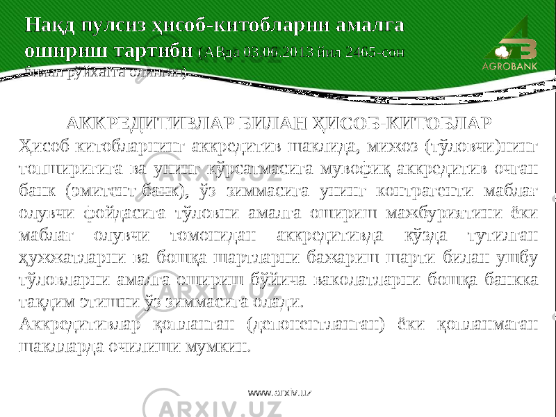 АККРЕДИТИВЛАР БИЛАН ҲИСОБ-КИТОБЛАР Ҳисоб-китобларнинг аккредитив шаклида, мижоз (тўловчи)нинг топшириғига ва унинг кўрсатмасига мувофиқ аккредитив очган банк (эмитент-банк), ўз зиммасига унинг контрагенти маблағ олувчи фойдасига тўловни амалга ошириш мажбуриятини ёки маблағ олувчи томонидан аккредитивда кўзда тутилган ҳужжатларни ва бошқа шартларни бажариш шарти билан ушбу тўловларни амалга ошириш бўйича ваколатларни бошқа банкка тақдим этишни ўз зиммасига олади. Аккредитивлар қопланган (депонентланган) ёки қопланмаган шаклларда очилиши мумкин. Нақд пулсиз ҳисоб-китобларни амалга ошириш тартиби (АВда 03.06.2013 йил 2465-сон билан рўйхатга олинган) www.arxiv.uz 