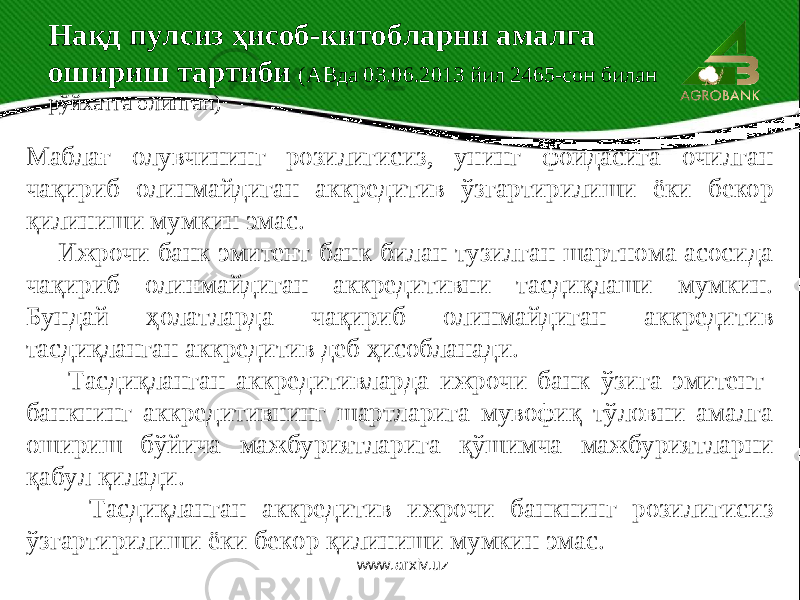  Маблағ олувчининг розилигисиз, унинг фойдасига очилган чақириб олинмайдиган аккредитив ўзгартирилиши ёки бекор қилиниши мумкин эмас. Ижрочи банк эмитент-банк билан тузилган шартнома асосида чақириб олинмайдиган аккредитивни тасдиқлаши мумкин. Бундай ҳолатларда чақириб олинмайдиган аккредитив тасдиқланган аккредитив деб ҳисобланади. Тасдиқланган аккредитивларда ижрочи банк ўзига эмитент- банкнинг аккредитивнинг шартларига мувофиқ тўловни амалга ошириш бўйича мажбуриятларига қўшимча мажбуриятларни қабул қилади. Тасдиқланган аккредитив ижрочи банкнинг розилигисиз ўзгартирилиши ёки бекор қилиниши мумкин эмас. Нақд пулсиз ҳисоб-китобларни амалга ошириш тартиби (АВда 03.06.2013 йил 2465-сон билан рўйхатга олинган) www.arxiv.uz 