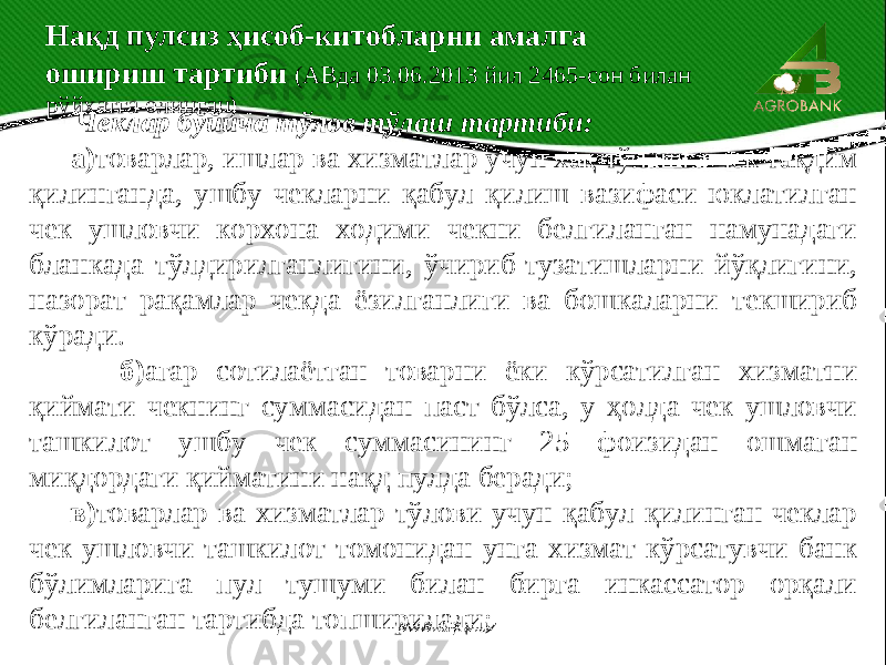  Чеклар бўйича тўлов тўлаш тартиби: а) товарлар, ишлар ва хизматлар учун хақ тўлашга чек тақдим қилинганда, ушбу чекларни қабул қилиш вазифаси юклатилган чек ушловчи корхона ходими чекни белгиланган намунадаги бланкада тўлдирилганлигини, ўчириб-тузатишларни йўқлигини, назорат рақамлар чекда ёзилганлиги ва бошкаларни текшириб кўради. б) агар сотилаётган товарни ёки кўрсатилган хизматни қиймати чекнинг суммасидан паст бўлса, у ҳолда чек ушловчи ташкилот ушбу чек суммасининг 25 фоизидан ошмаган миқдордаги қийматини нақд пулда беради; в) товарлар ва хизматлар тўлови учун қабул қилинган чеклар чек ушловчи ташкилот томонидан унга хизмат кўрсатувчи банк бўлимларига пул тушуми билан бирга инкассатор орқали белгиланган тартибда топширилади; Нақд пулсиз ҳисоб-китобларни амалга ошириш тартиби (АВда 03.06.2013 йил 2465-сон билан рўйхатга олинган) www.arxiv.uz 