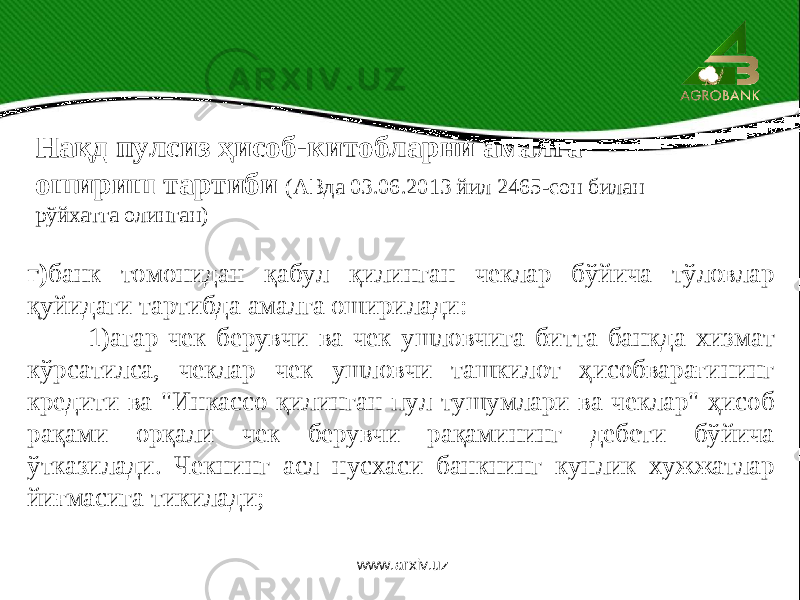  г) банк томонидан қабул қилинган чеклар бўйича тўловлар қуйидаги тартибда амалга оширилади: 1)агар чек берувчи ва чек ушловчига битта банкда хизмат кўрсатилса, чеклар чек ушловчи ташкилот ҳисобварағининг кредити ва &#34;Инкассо қилинган пул тушумлари ва чеклар&#34; ҳисоб рақами орқали чек берувчи рақамининг дебети бўйича ўтказилади. Чекнинг асл нусхаси банкнинг кунлик хужжатлар йиғмасига тикилади; Нақд пулсиз ҳисоб-китобларни амалга ошириш тартиби (АВда 03.06.2013 йил 2465-сон билан рўйхатга олинган) www.arxiv.uz 